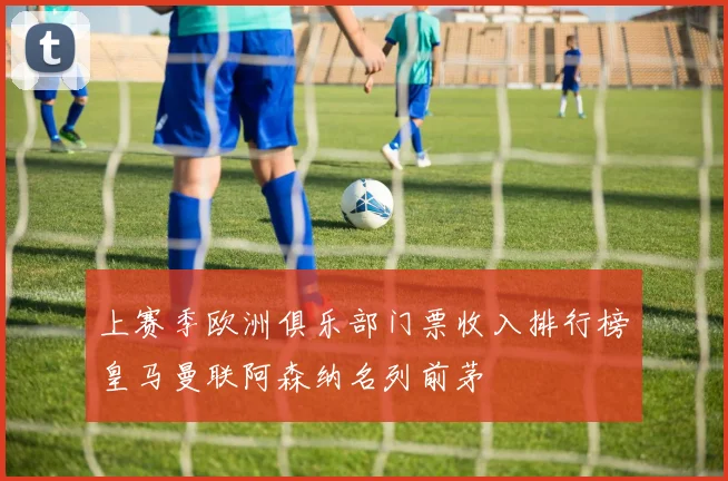 上赛季欧洲俱乐部门票收入排行榜皇马曼联阿森纳名列前茅