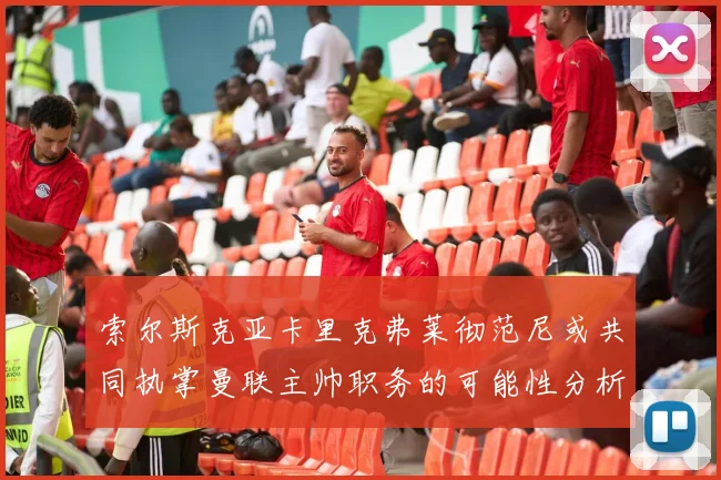 索尔斯克亚卡里克弗莱彻范尼或共同执掌曼联主帅职务的可能性分析