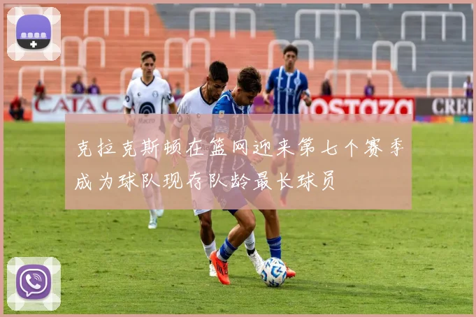 克拉克斯顿在篮网迎来第七个赛季成为球队现存队龄最长球员