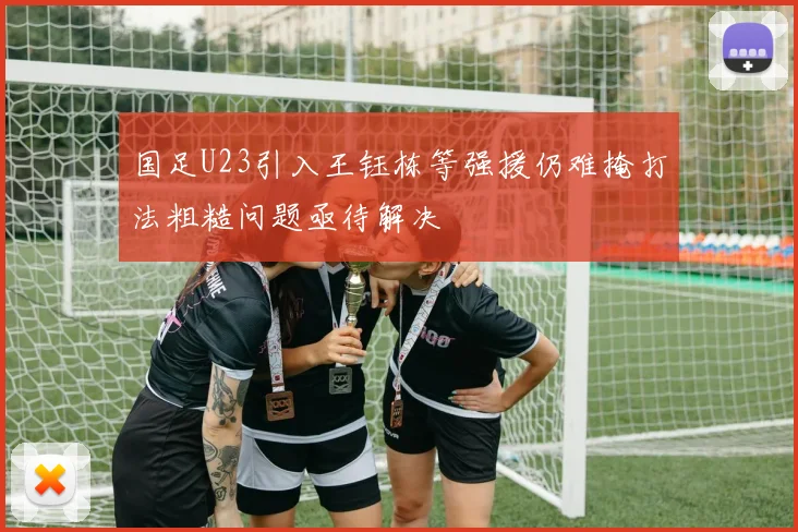 国足U23引入王钰栋等强援仍难掩打法粗糙问题亟待解决