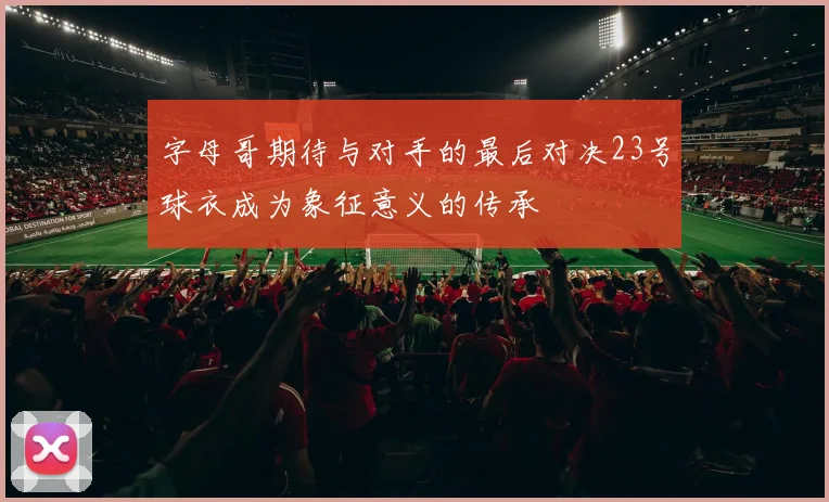 字母哥期待与对手的最后对决23号球衣成为象征意义的传承