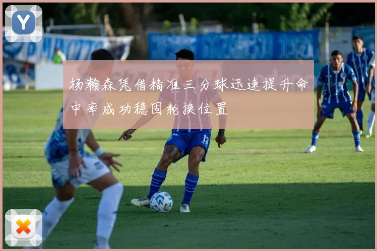 杨瀚森凭借精准三分球迅速提升命中率成功稳固轮换位置