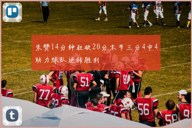 朱赞14分钟狂砍20分末节三分4中4助力球队逆转胜利