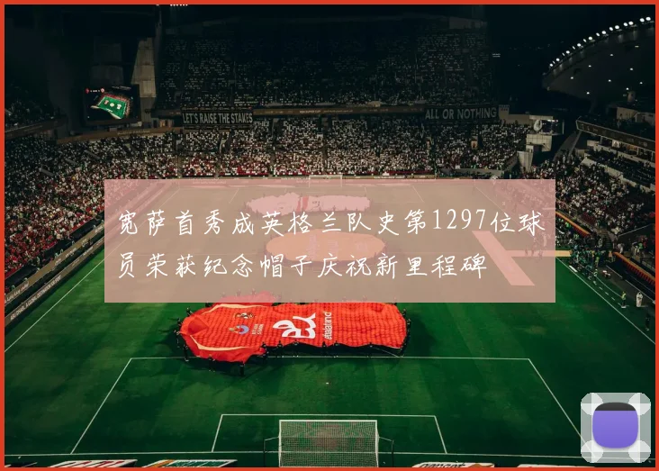 宽萨首秀成英格兰队史第1297位球员荣获纪念帽子庆祝新里程碑
