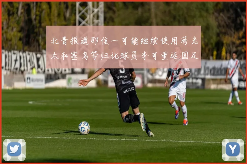 北青报道邵佳一可能继续使用蒋光太和塞鸟等归化球员李可重返国足需进一步沟通