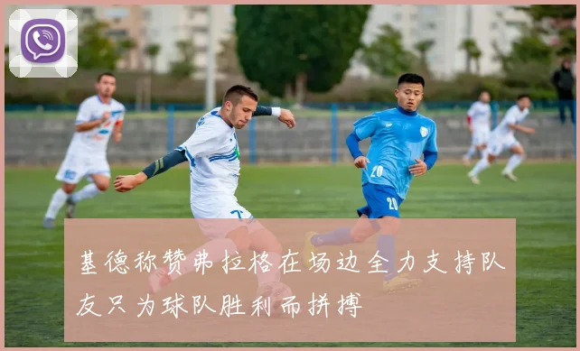 基德称赞弗拉格在场边全力支持队友只为球队胜利而拼搏