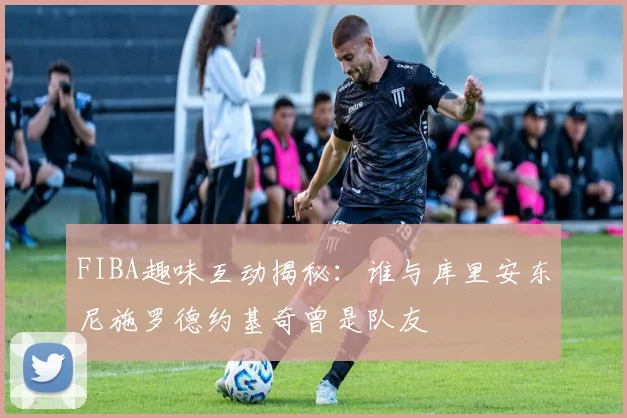 FIBA趣味互动揭秘：谁与库里安东尼施罗德约基奇曾是队友
