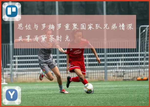 恩佐与罗梅罗重聚国家队兄弟情深共享马黛茶时光
