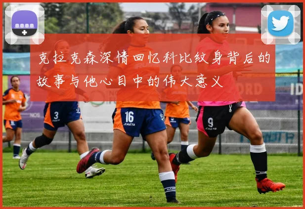 克拉克森深情回忆科比纹身背后的故事与他心目中的伟大意义