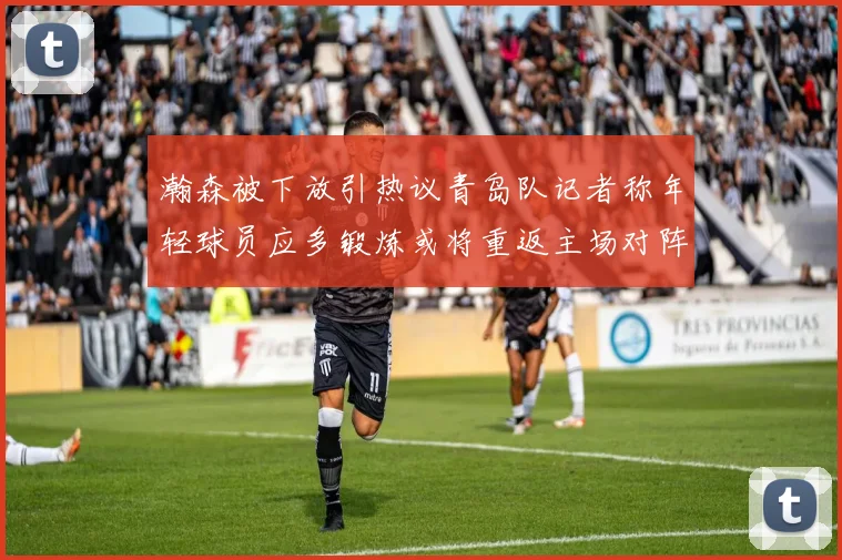 瀚森被下放引热议青岛队记者称年轻球员应多锻炼或将重返主场对阵国王