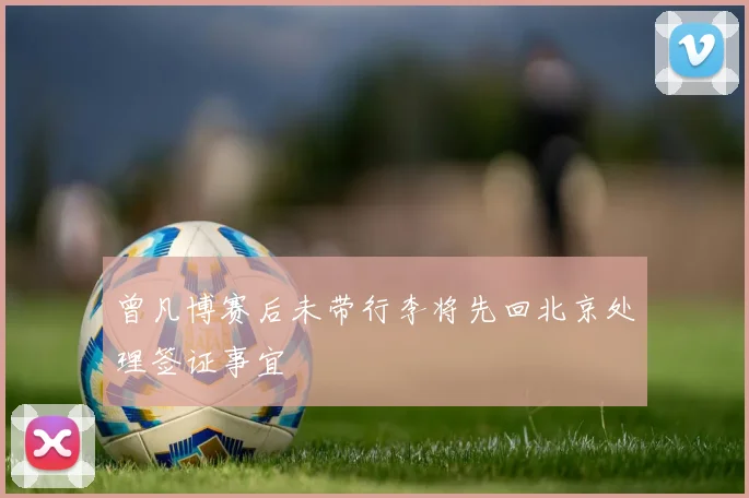 曾凡博赛后未带行李将先回北京处理签证事宜