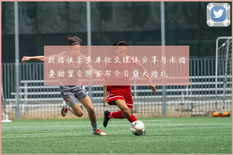 新婚快乐多库社交媒体分享与未婚妻甜蜜合照宣布今日盛大婚礼