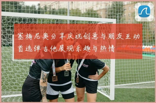 塞梅尼奥分享庆祝创意与朋友互动首选弹吉他展现乐趣与热情