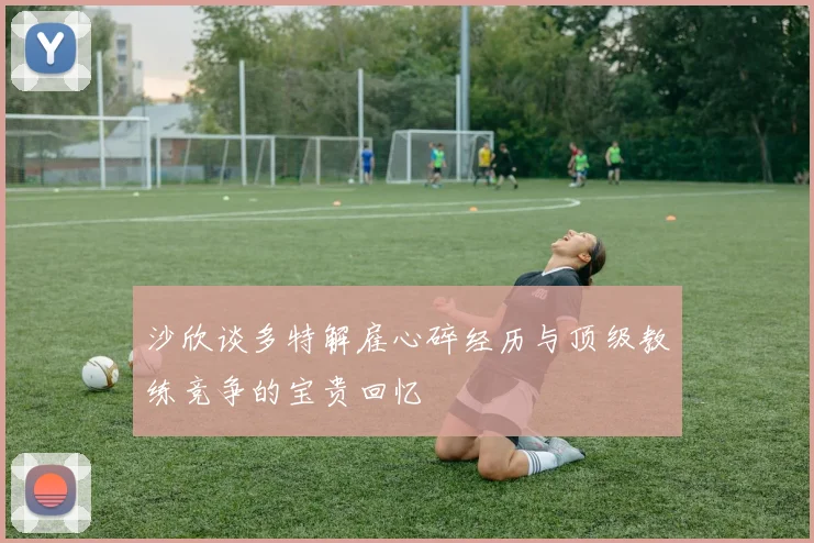 沙欣谈多特解雇心碎经历与顶级教练竞争的宝贵回忆
