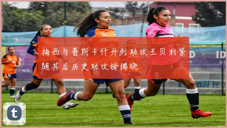 梅西与普斯卡什并列助攻王贝利紧随其后历史助攻榜揭晓