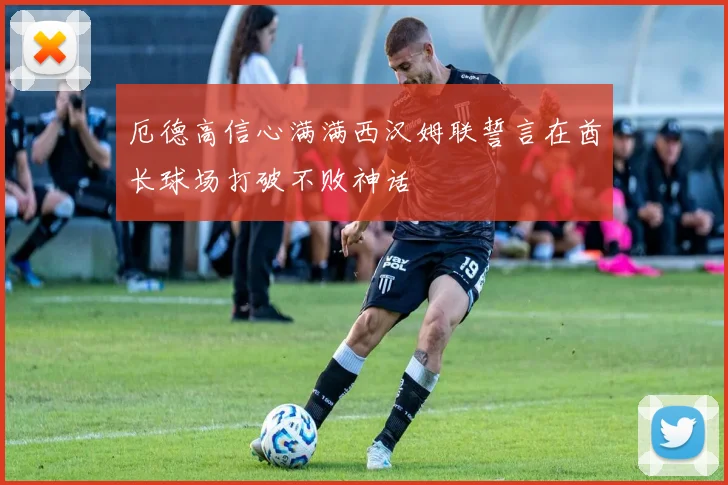 厄德高信心满满西汉姆联誓言在酋长球场打破不败神话