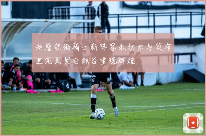 老詹领衔骑士新阵容米切尔与莫布里完美契合能否重现辉煌