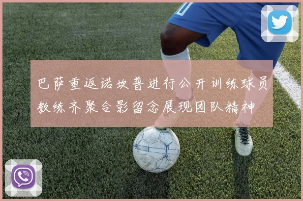 巴萨重返诺坎普进行公开训练球员教练齐聚合影留念展现团队精神