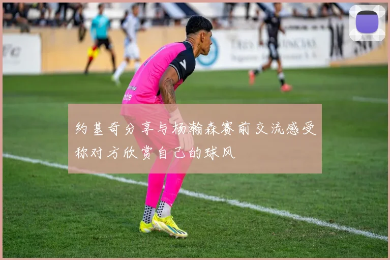 约基奇分享与杨瀚森赛前交流感受称对方欣赏自己的球风