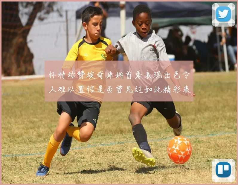 怀特称赞埃奇库姆首秀表现出色令人难以置信是否曾见过如此精彩表现