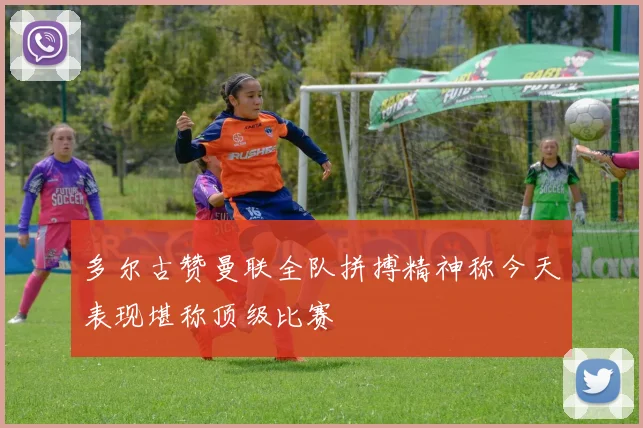 多尔古赞曼联全队拼搏精神称今天表现堪称顶级比赛