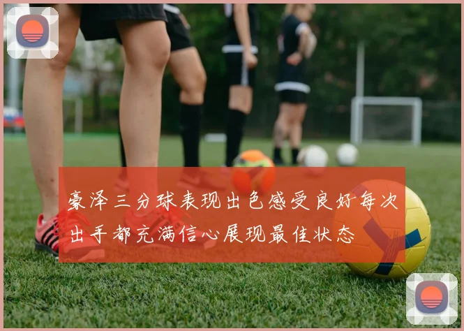 豪泽三分球表现出色感受良好每次出手都充满信心展现最佳状态