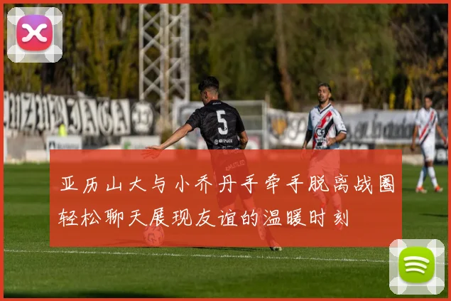 亚历山大与小乔丹手牵手脱离战圈轻松聊天展现友谊的温暖时刻