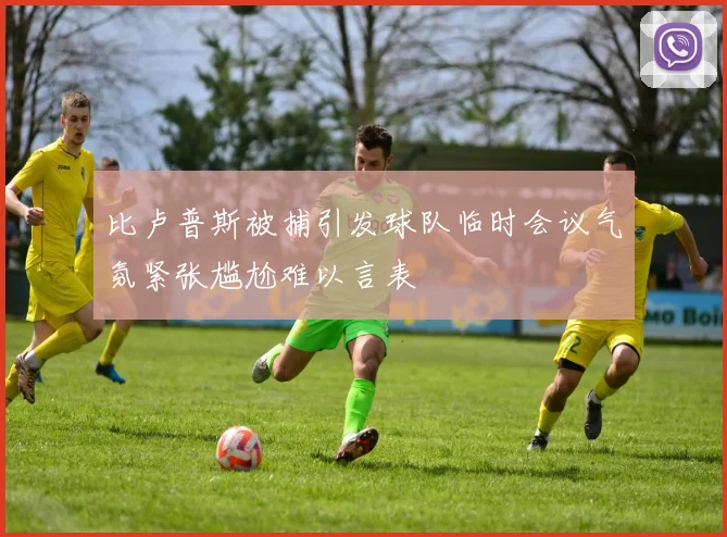 比卢普斯被捕引发球队临时会议气氛紧张尴尬难以言表