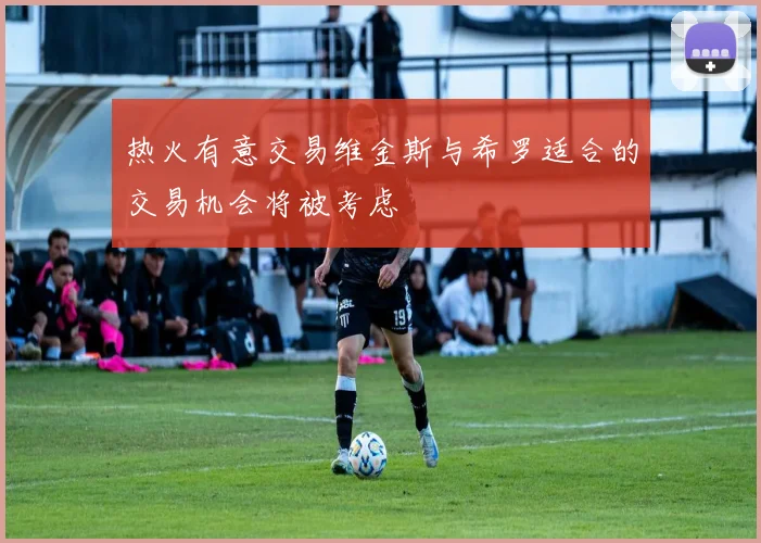 热火有意交易维金斯与希罗适合的交易机会将被考虑