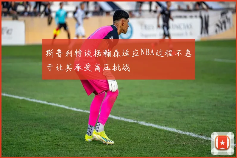 斯普利特谈杨瀚森适应NBA过程不急于让其承受高压挑战