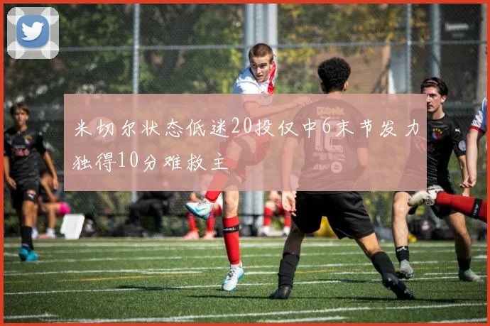米切尔状态低迷20投仅中6末节发力独得10分难救主