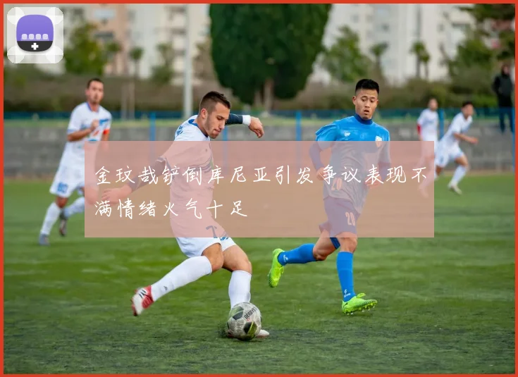 金玟哉铲倒库尼亚引发争议表现不满情绪火气十足