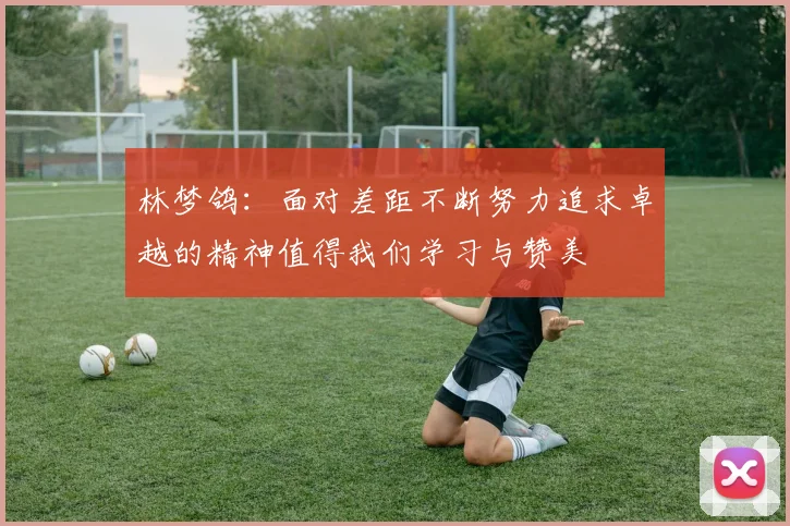 林梦鸽：面对差距不断努力追求卓越的精神值得我们学习与赞美