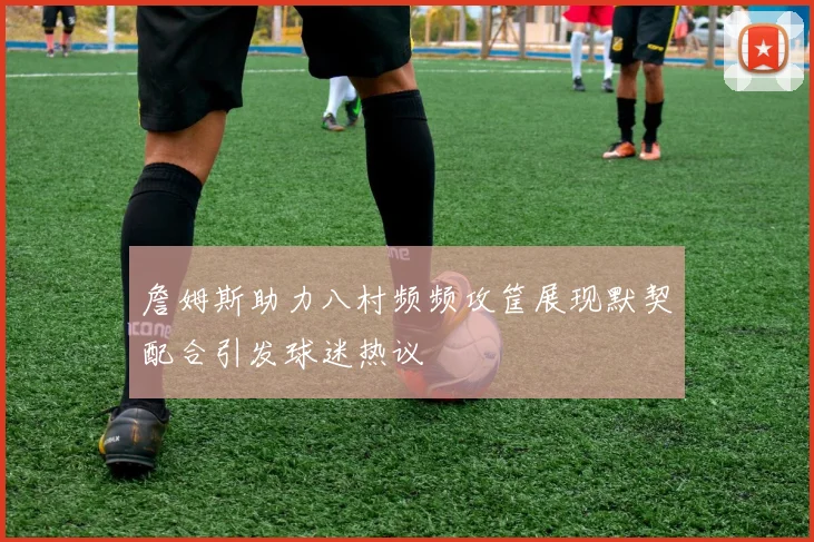 詹姆斯助力八村频频攻筐展现默契配合引发球迷热议