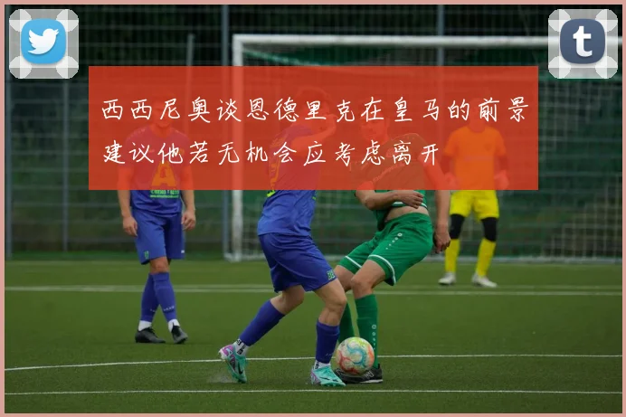 西西尼奥谈恩德里克在皇马的前景建议他若无机会应考虑离开