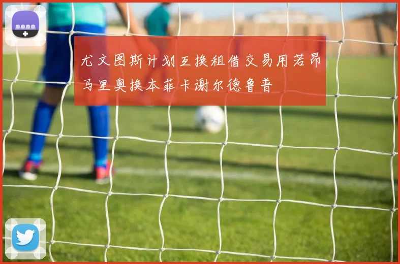 尤文图斯计划互换租借交易用若昂马里奥换本菲卡谢尔德鲁普