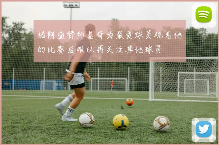 诺阿盛赞约基奇为最爱球员观看他的比赛后难以再关注其他球员